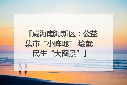 威海南海新区：公益集市“小阵地” 绘就民生“大图景”
