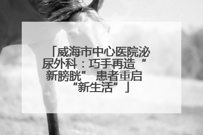 威海市中心医院泌尿外科：巧手再造“新膀胱” 患者重启“新生活”