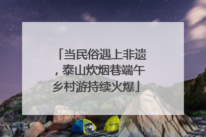 当民俗遇上非遗，泰山炊烟巷端午乡村游持续火爆