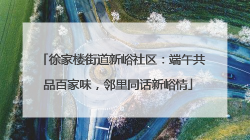 徐家楼街道新峪社区：端午共品百家味，邻里同话新峪情