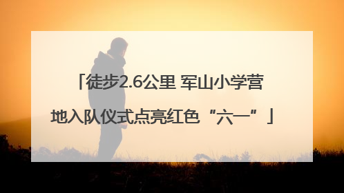 徒步2.6公里 军山小学营地入队仪式点亮红色“六一”