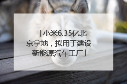 小米6.35亿北京拿地，拟用于建设新能源汽车工厂