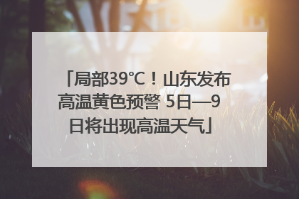 局部39℃！山东发布高温黄色预警 5日—9日将出现高温天气