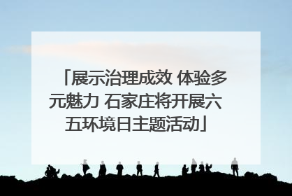 展示治理成效 体验多元魅力 石家庄将开展六五环境日主题活动