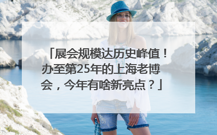 展会规模达历史峰值！办至第25年的上海老博会，今年有啥新亮点？