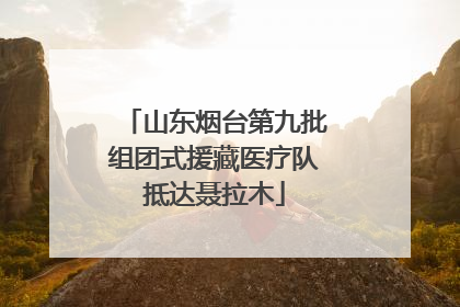山东烟台第九批组团式援藏医疗队抵达聂拉木