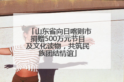 山东省向日喀则市捐赠500万元节目及文化读物，共筑民族团结情谊