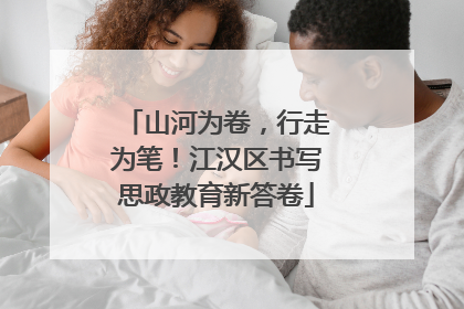 山河为卷，行走为笔！江汉区书写思政教育新答卷