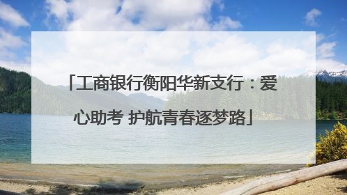 工商银行衡阳华新支行：爱心助考 护航青春逐梦路