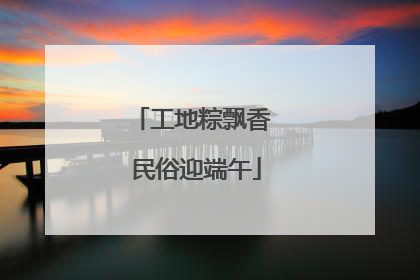 工地粽飘香 民俗迎端午