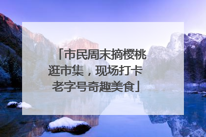 市民周末摘樱桃逛市集，现场打卡老字号奇趣美食
