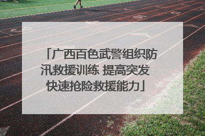 广西百色武警组织防汛救援训练 提高突发快速抢险救援能力