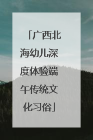 广西北海幼儿深度体验端午传统文化习俗