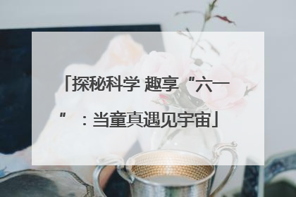 探秘科学 趣享“六一”：当童真遇见宇宙