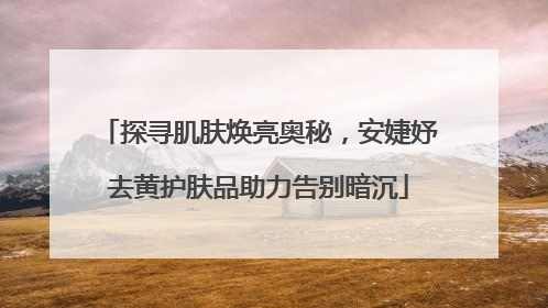 探寻肌肤焕亮奥秘，安婕妤去黄护肤品助力告别暗沉
