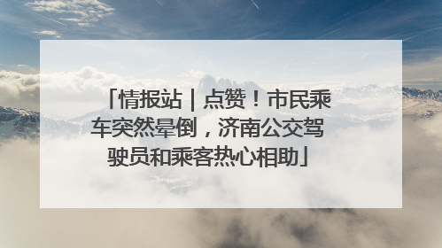 情报站｜点赞！市民乘车突然晕倒，济南公交驾驶员和乘客热心相助