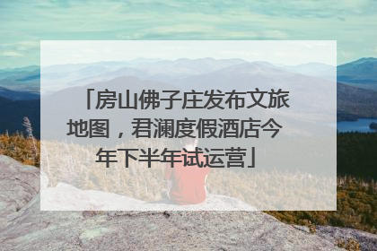 房山佛子庄发布文旅地图，君澜度假酒店今年下半年试运营