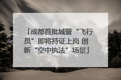 成都首批城管“飞行员”即将持证上岗 创新“空中执法”场景