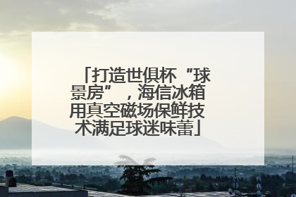 打造世俱杯“球景房”，海信冰箱用真空磁场保鲜技术满足球迷味蕾