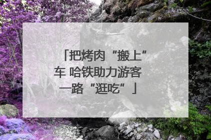 把烤肉“搬上”车 哈铁助力游客一路“逛吃”