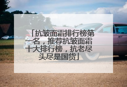 抗皱面霜排行榜第一名，推荐抗皱面霜十大排行榜，抗老尽头尽是国货