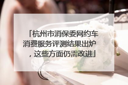 杭州市消保委网约车消费服务评测结果出炉，这些方面仍需改进