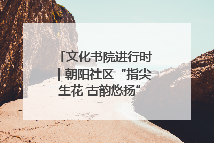 文化书院进行时｜朝阳社区“指尖生花 古韵悠扬”公益课堂开课了