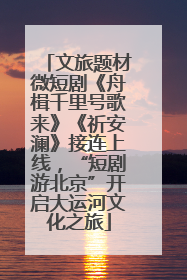 文旅题材微短剧《舟楫千里号歌来》《祈安澜》接连上线，“短剧游北京”开启大运河文化之旅