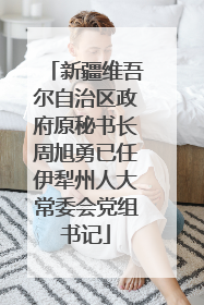 新疆维吾尔自治区政府原秘书长周旭勇已任伊犁州人大常委会党组书记