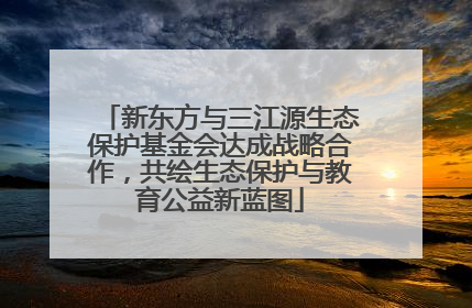 新东方与三江源生态保护基金会达成战略合作，共绘生态保护与教育公益新蓝图