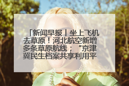 新闻早报丨坐上飞机去草原！河北航空新增多条草原航线；“京津冀民生档案共享利用平台”上线试运行>>
