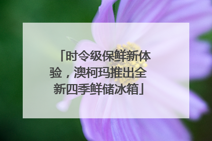 时令级保鲜新体验，澳柯玛推出全新四季鲜储冰箱