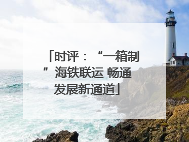 时评：“一箱制”海铁联运 畅通发展新通道