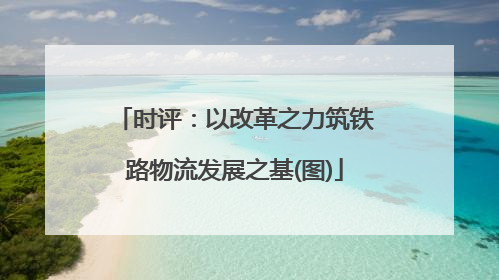 时评：以改革之力筑铁路物流发展之基(图)