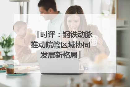 时评：钢铁动脉推动皖赣区域协同发展新格局
