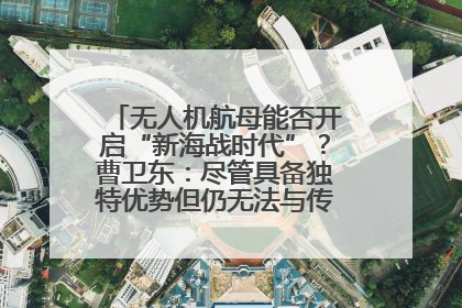 无人机航母能否开启“新海战时代”？曹卫东：尽管具备独特优势但仍无法与传统航母相提并论