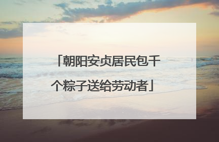 朝阳安贞居民包千个粽子送给劳动者
