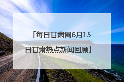 每日甘肃网6月15日甘肃热点新闻回顾