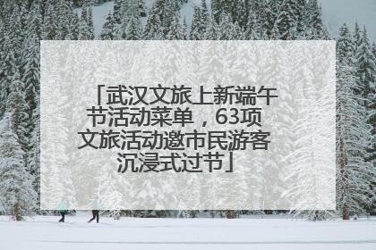 武汉文旅上新端午节活动菜单，63项文旅活动邀市民游客沉浸式过节