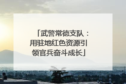 武警常德支队：用驻地红色资源引领官兵奋斗成长