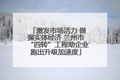 激发市场活力 做强实体经济 兰州市“四转”工程助企业跑出升级加速度
