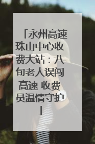 永州高速珠山中心收费大站：八旬老人误闯高速 收费员温情守护