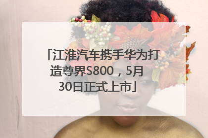 江淮汽车携手华为打造尊界S800，5月30日正式上市