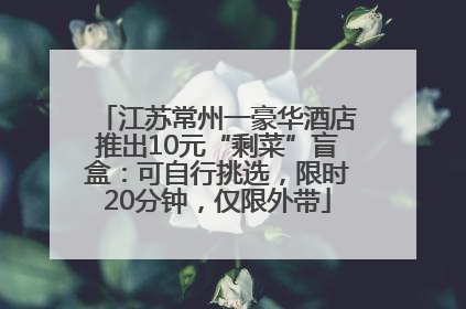 江苏常州一豪华酒店推出10元“剩菜”盲盒：可自行挑选，限时20分钟，仅限外带