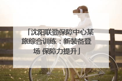 沈阳联勤保障中心某旅综合训练：新装备登场 保障力提升