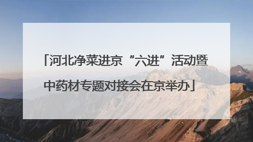 河北净菜进京“六进”活动暨中药材专题对接会在京举办