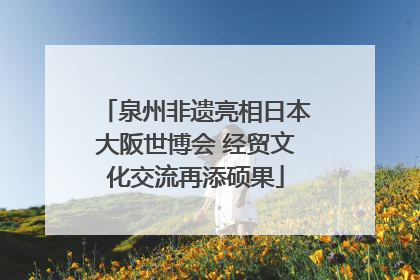 泉州非遗亮相日本大阪世博会 经贸文化交流再添硕果