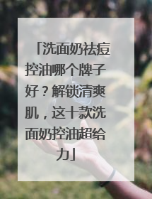 洗面奶祛痘控油哪个牌子好？解锁清爽肌，这十款洗面奶控油超给力