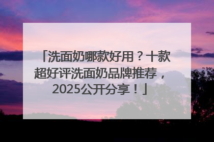 洗面奶哪款好用？十款超好评洗面奶品牌推荐，2025公开分享！