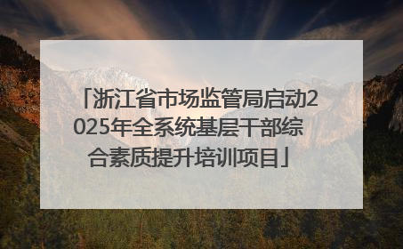浙江省市场监管局启动2025年全系统基层干部综合素质提升培训项目